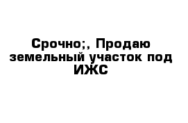 Срочно;, Продаю земельный участок под ИЖС